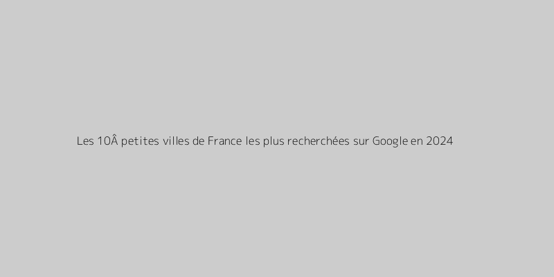 Les 10Â petites villes de France les plus recherchées sur Google en 2024